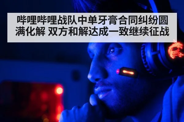 哔哩哔哩战队中单牙膏合同纠纷圆满化解 双方和解达成一致继续征战